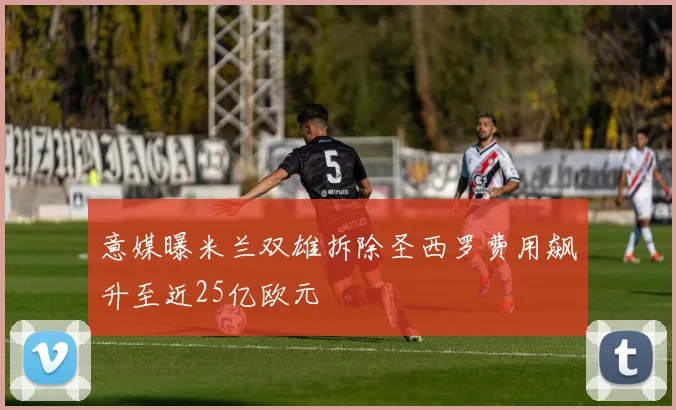 意媒曝米兰双雄拆除圣西罗费用飙升至近25亿欧元
