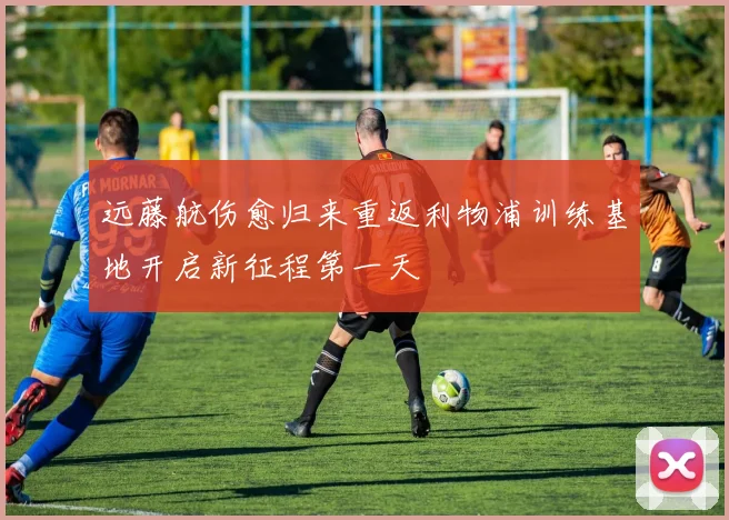远藤航伤愈归来重返利物浦训练基地开启新征程第一天