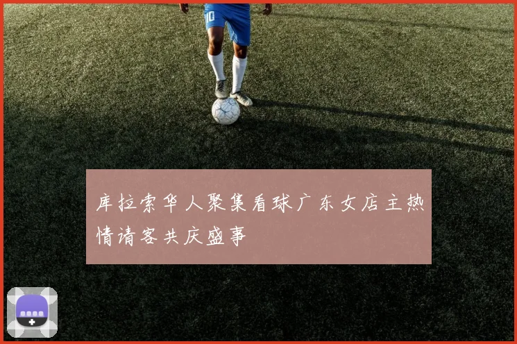 库拉索华人聚集看球广东女店主热情请客共庆盛事
