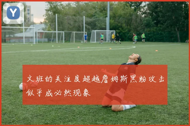 文班的关注度超越詹姆斯黑粉攻击似乎成必然现象