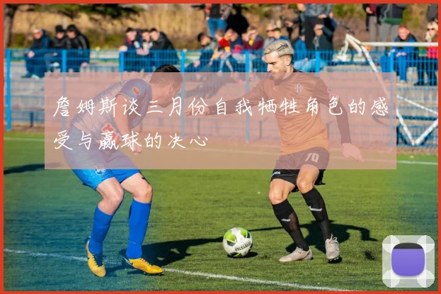 詹姆斯谈三月份自我牺牲角色的感受与赢球的决心