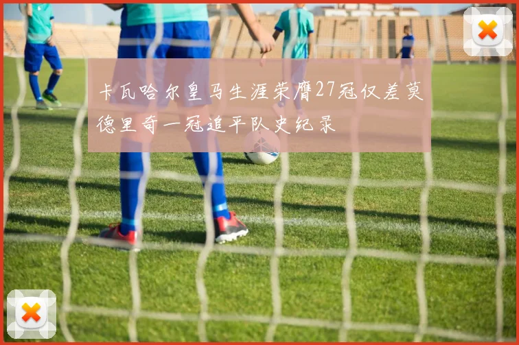 卡瓦哈尔皇马生涯荣膺27冠仅差莫德里奇一冠追平队史纪录