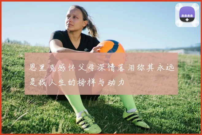 恩里克感怀父母深情落泪称其永远是我人生的榜样与动力