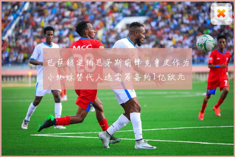 巴萨锁定伯恩茅斯前锋克鲁皮作为小蜘蛛替代人选需筹备约1亿欧元