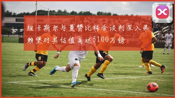 纽卡斯尔与曼赞比转会谈判深入弗赖堡对其估值高达5100万镑