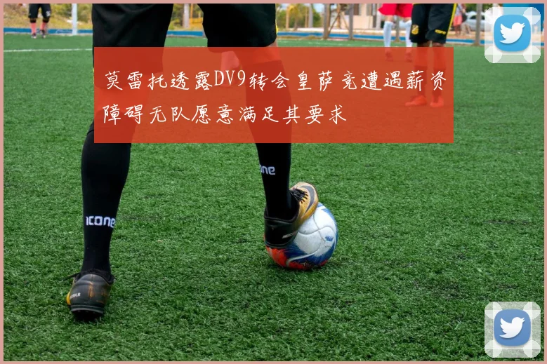 莫雷托透露DV9转会皇萨竞遭遇薪资障碍无队愿意满足其要求