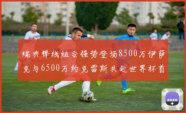 瑞典锋线组合强势登场8500万伊萨克与6500万约克雷斯共赴世界杯首秀