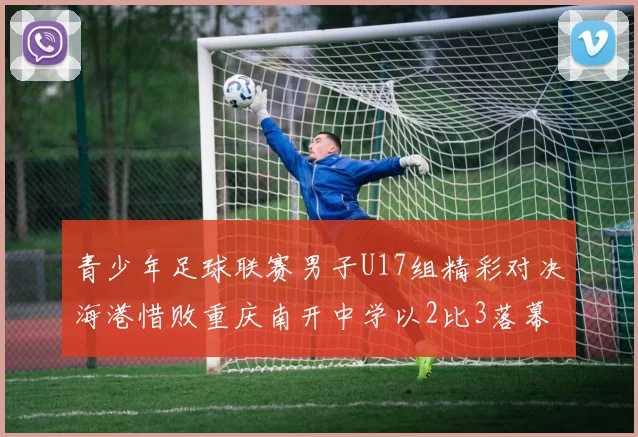 青少年足球联赛男子U17组精彩对决海港惜败重庆南开中学以2比3落幕